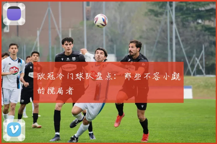 欧冠冷门球队盘点:那些不容小觑的搅局者