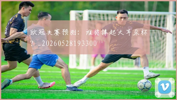 欧冠决赛预测：谁将捧起大耳朵杯？_20260528193300
