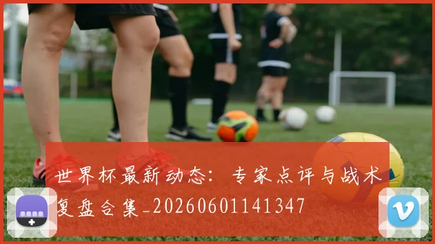 世界杯最新动态：专家点评与战术复盘合集_20260601141347