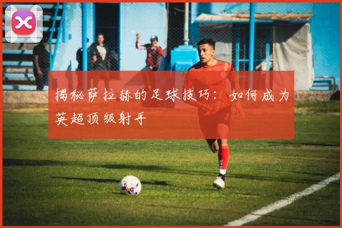 揭秘萨拉赫的足球技巧：如何成为英超顶级射手