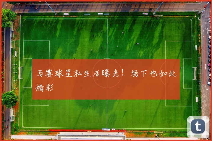 马赛球星私生活曝光！场下也如此精彩
