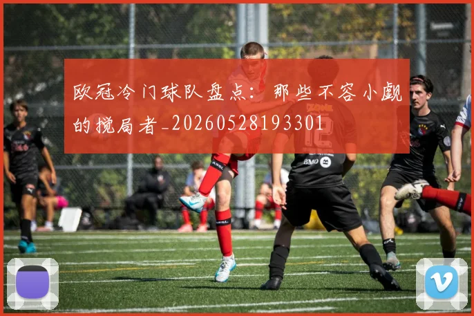 欧冠冷门球队盘点：那些不容小觑的搅局者_20260528193301