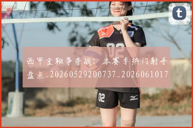西甲金靴争夺战：本赛季热门射手盘点_20260529200737_20260610170245