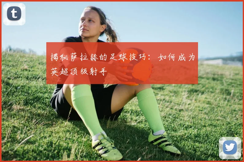 揭秘萨拉赫的足球技巧：如何成为英超顶级射手
